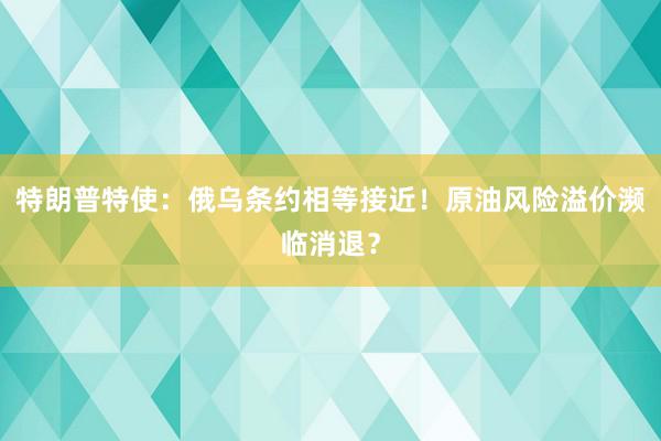 特朗普特使:俄乌条约相等接近!原油风险溢价濒临消退?